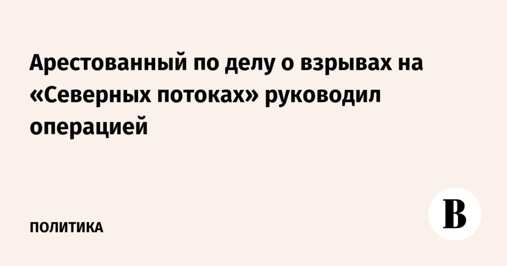 Арестованный по делу о взрывах на «Северных потоках» был руководителем операции