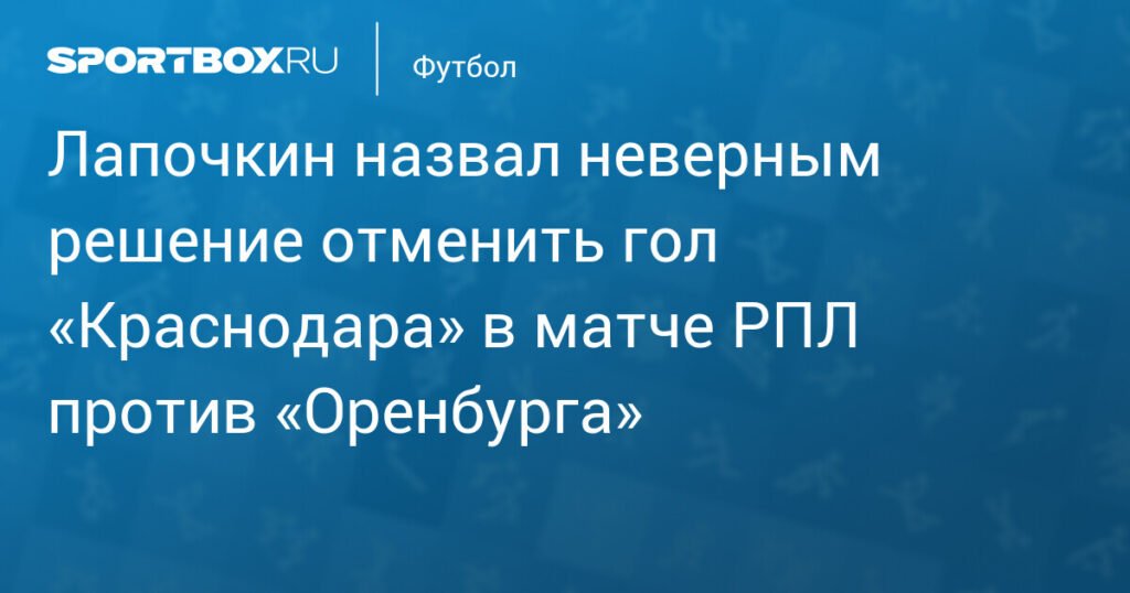 Лапочкин раскритиковал решение отменить гол «Краснодара» в матче с «Оренбургом»