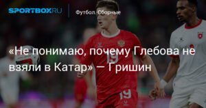 Гришин: «Не понимаю, почему Глебова не взяли в Катар»