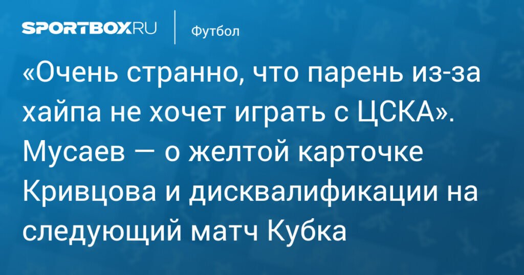 Мусаев о дисквалификации Кривцова: «Очень странно, что парень из‑за хайпа не хочет играть с ЦСКА»
