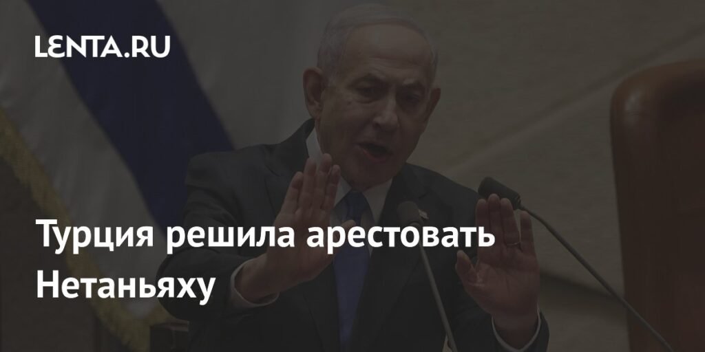 Турция выдала ордер на арест Нетаньяху за геноцид в Газе