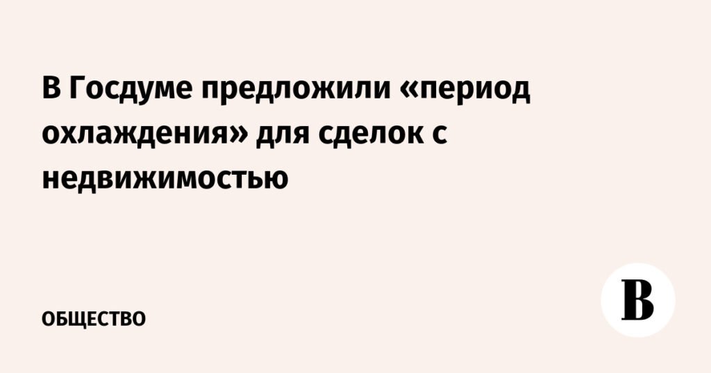 В Госдуме предложили ввести «период охлаждения» для сделок с недвижимостью