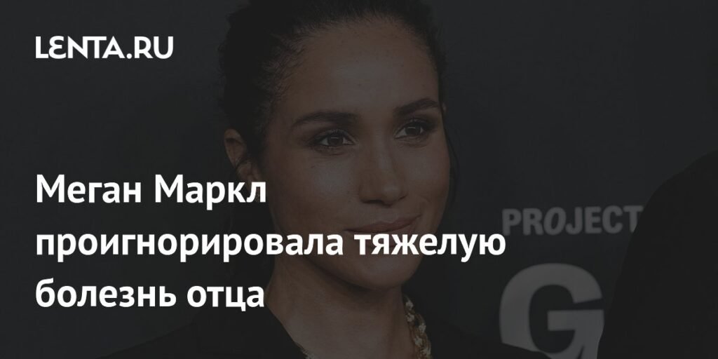 Меган Маркл игнорирует тяжелую болезнь отца