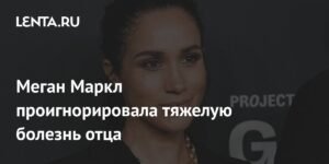 Меган Маркл игнорирует тяжелую болезнь отца