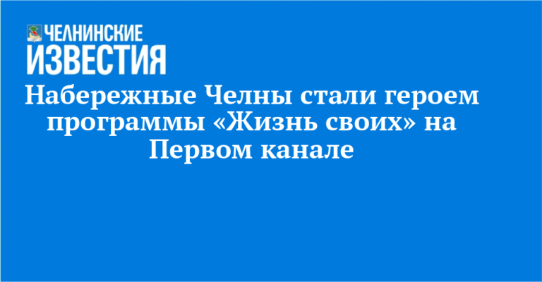 Набережные Челны в центре внимания: программа «Жизнь своих» на Первом канале