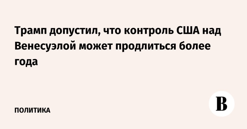 Трамп: Контроль США над Венесуэлой может продлиться