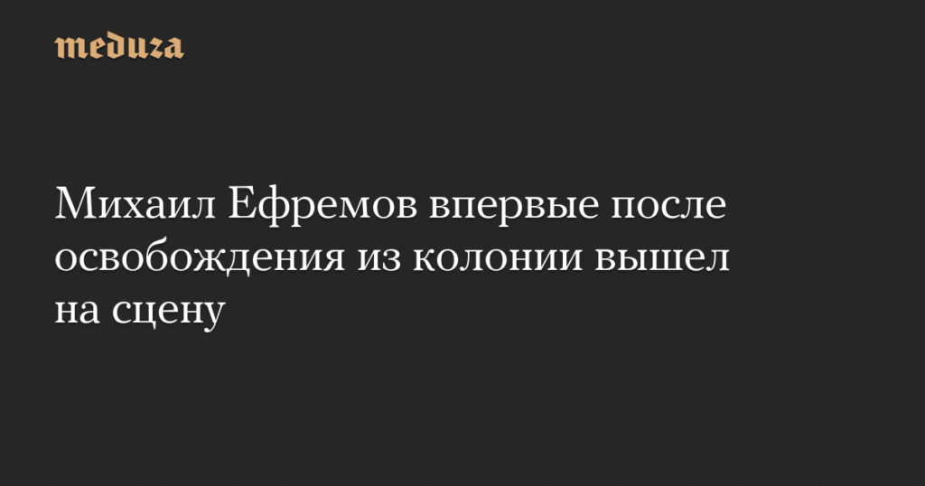 Михаил Ефремов вернулся на сцену после освобождения из колонии