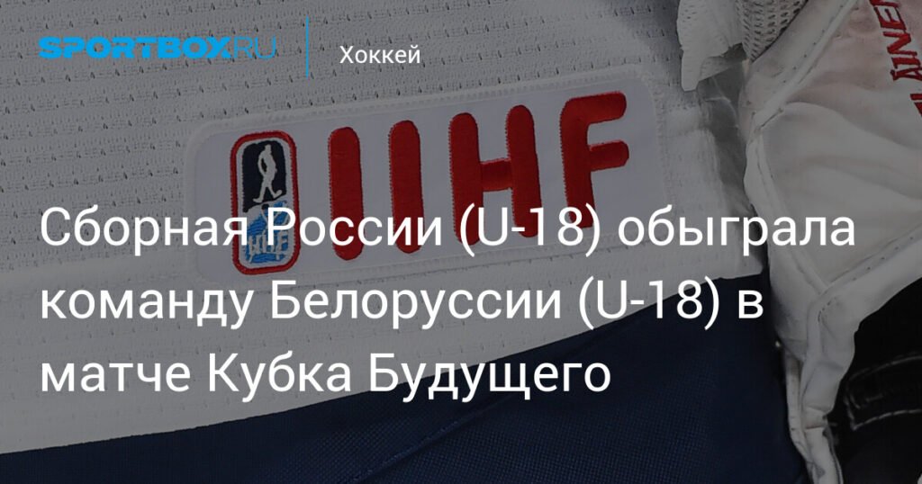 Сборная России U-18 разгромила Белоруссию со счетом 5:1 на Кубке Будущего