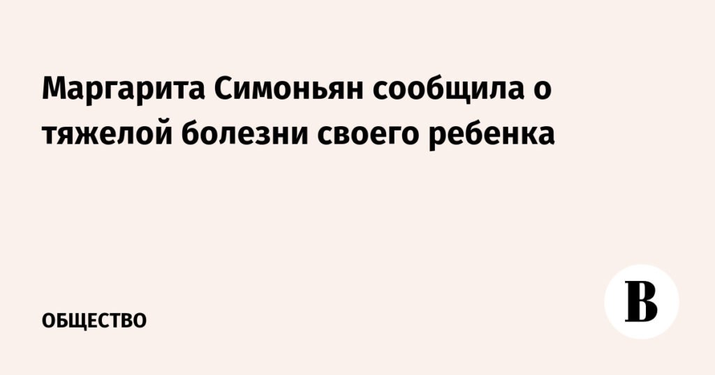Симоньян раскрыла детали болезни своего ребенка